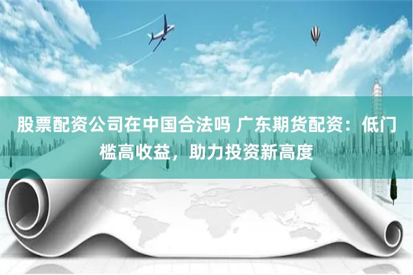 股票配资公司在中国合法吗 广东期货配资：低门槛高收益，助力投