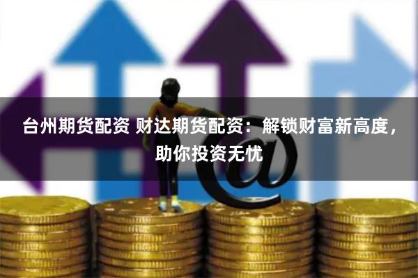 台州期货配资 财达期货配资：解锁财富新高度，助你投资无忧