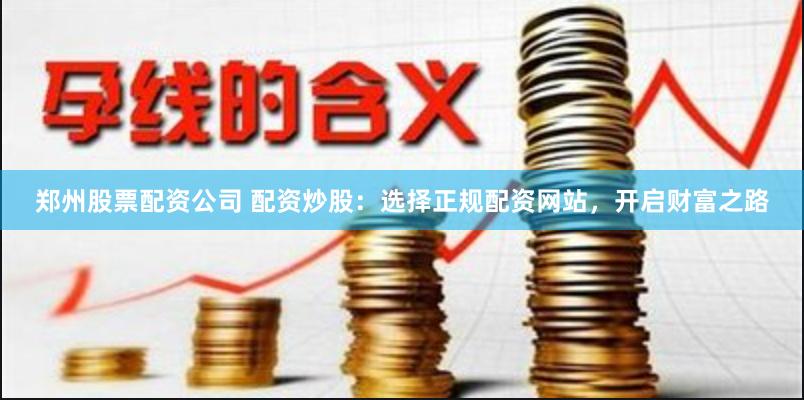 郑州股票配资公司 配资炒股：选择正规配资网站，开启财富之路