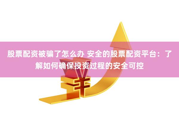 股票配资被骗了怎么办 安全的股票配资平台：了解如何确保投资过