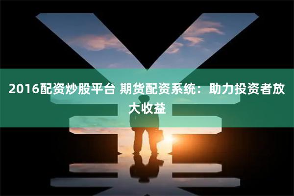 2016配资炒股平台 期货配资系统：助力投资者放大收益