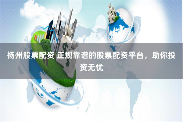 扬州股票配资 正规靠谱的股票配资平台，助你投资无忧
