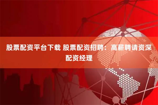 股票配资平台下载 股票配资招聘：高薪聘请资深配资经理