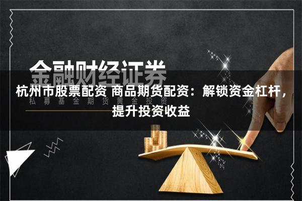杭州市股票配资 商品期货配资：解锁资金杠杆，提升投资收益
