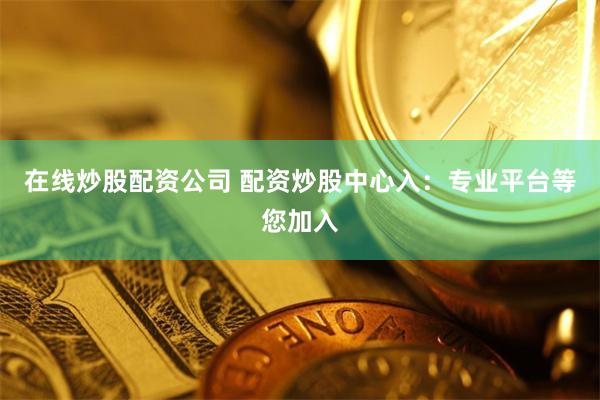 在线炒股配资公司 配资炒股中心入：专业平台等您加入
