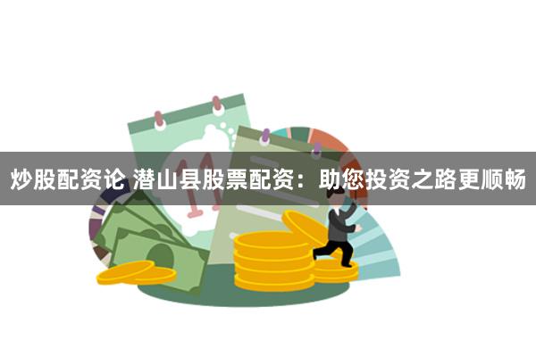 炒股配资论 潜山县股票配资：助您投资之路更顺畅