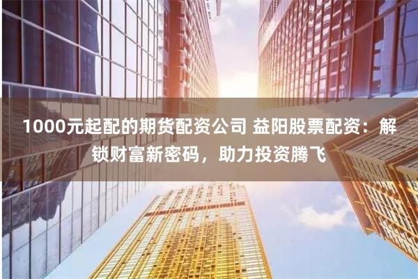 1000元起配的期货配资公司 益阳股票配资：解锁财富新密码，