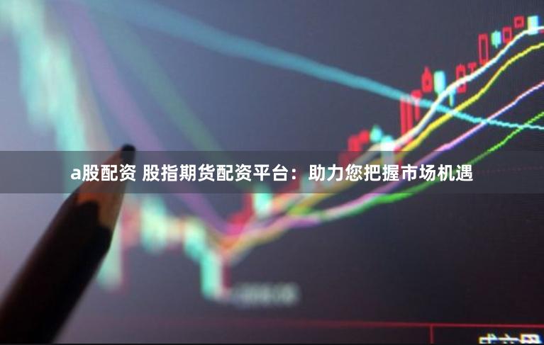 a股配资 股指期货配资平台：助力您把握市场机遇