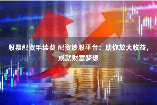 股票配资手续费 配资炒股平台：助你放大收益，成就财富梦想