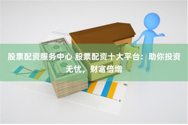 股票配资服务中心 股票配资十大平台：助你投资无忧，财富倍增