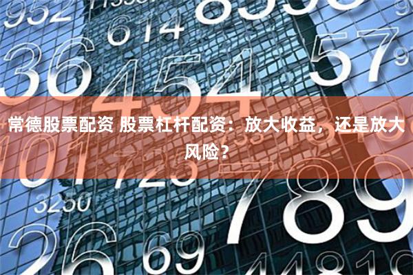 常德股票配资 股票杠杆配资：放大收益，还是放大风险？