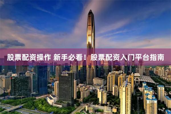 股票配资操作 新手必看！股票配资入门平台指南