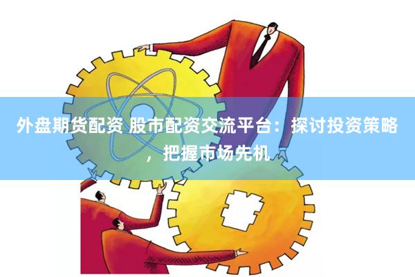 外盘期货配资 股市配资交流平台：探讨投资策略，把握市场先机