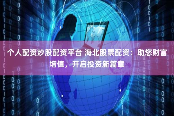 个人配资炒股配资平台 海北股票配资：助您财富增值，开启投资新篇章