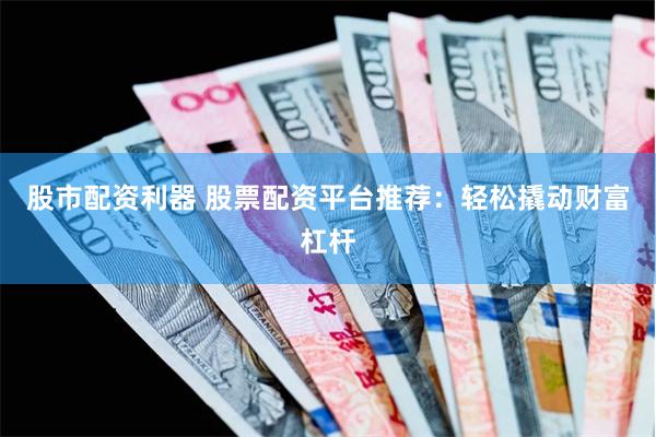 股市配资利器 股票配资平台推荐：轻松撬动财富杠杆