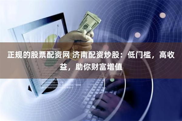 正规的股票配资网 济南配资炒股：低门槛，高收益，助你财富增值