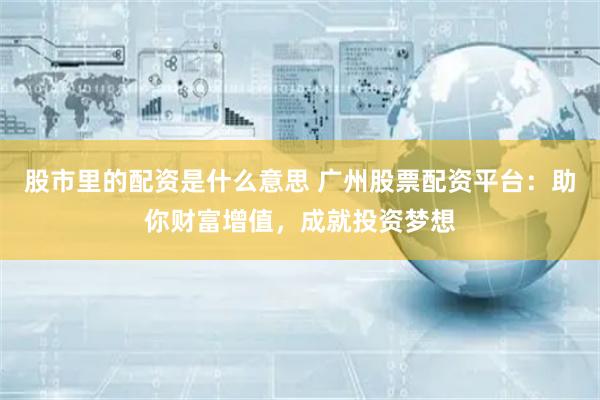 股市里的配资是什么意思 广州股票配资平台：助你财富增值，成就投资梦想