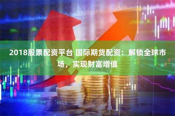 2018股票配资平台 国际期货配资：解锁全球市场，实现财富增值