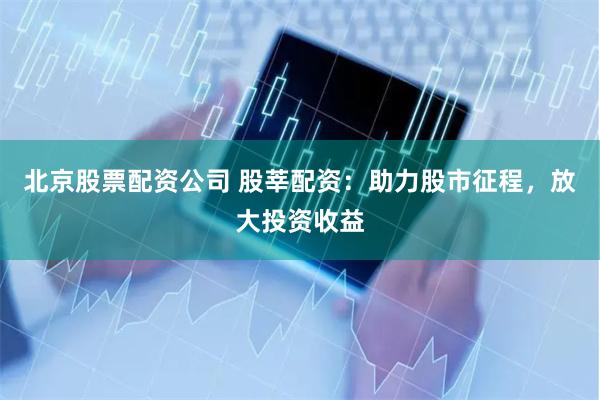 北京股票配资公司 股莘配资：助力股市征程，放大投资收益