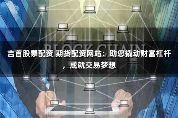 吉首股票配资 期货配资网站：助您撬动财富杠杆，成就交易梦想