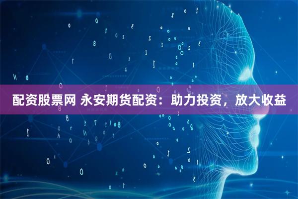 配资股票网 永安期货配资：助力投资，放大收益