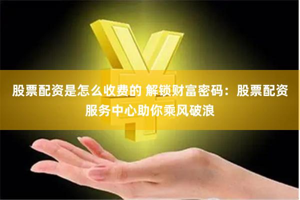 股票配资是怎么收费的 解锁财富密码：股票配资服务中心助你乘风破浪