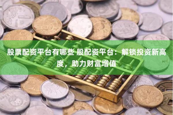 股票配资平台有哪些 股配资平台：解锁投资新高度，助力财富增值