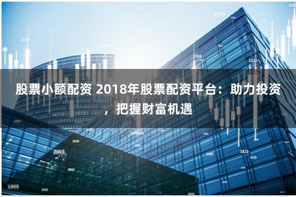 股票小额配资 2018年股票配资平台：助力投资，把握财富机遇