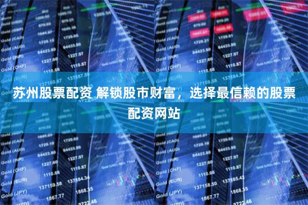 苏州股票配资 解锁股市财富，选择最信赖的股票配资网站