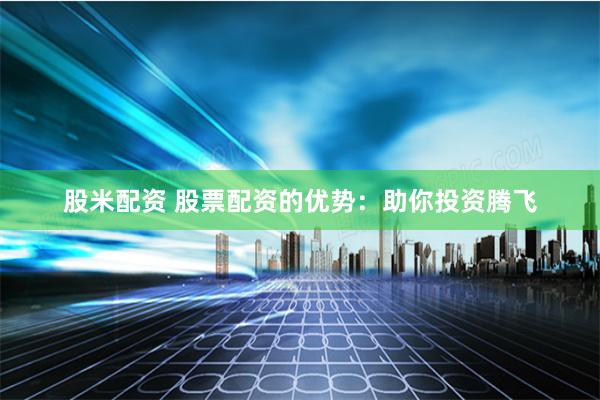 股米配资 股票配资的优势：助你投资腾飞