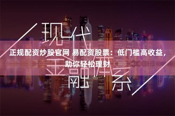 正规配资炒股官网 易配资股票：低门槛高收益，助你轻松理财