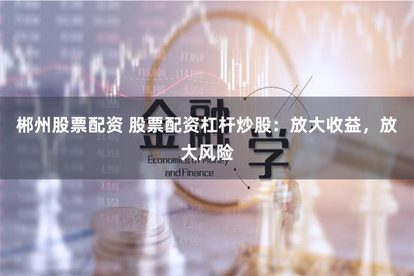 郴州股票配资 股票配资杠杆炒股：放大收益，放大风险
