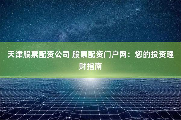 天津股票配资公司 股票配资门户网：您的投资理财指南