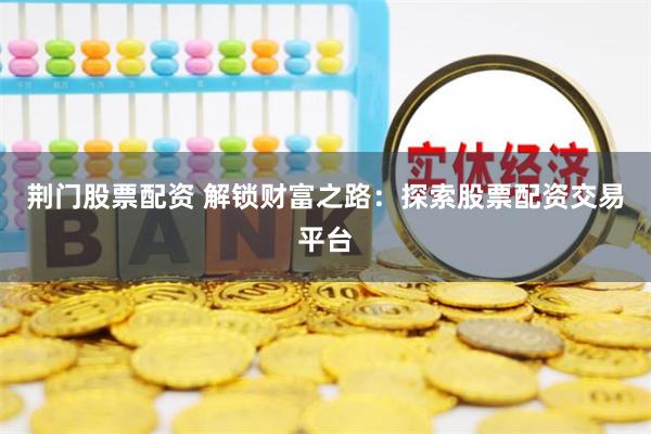 荆门股票配资 解锁财富之路：探索股票配资交易平台