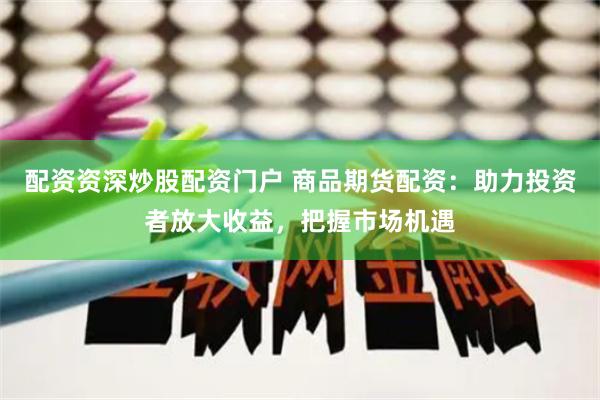 配资资深炒股配资门户 商品期货配资：助力投资者放大收益，把握市场机遇