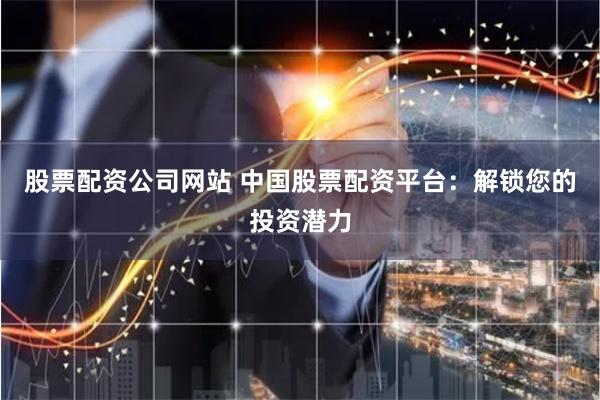 股票配资公司网站 中国股票配资平台：解锁您的投资潜力