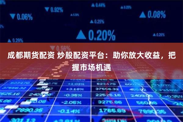 成都期货配资 炒股配资平台：助你放大收益，把握市场机遇